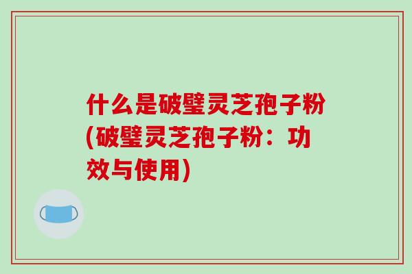 什么是破璧灵芝孢子粉(破璧灵芝孢子粉:功效与使用)-第1张图片-破壁灵芝孢子粉研究指南 什么是破璧灵芝孢子粉(破璧灵芝孢子粉:功效与使用)-第1张图片-破壁灵芝孢子粉研究指南