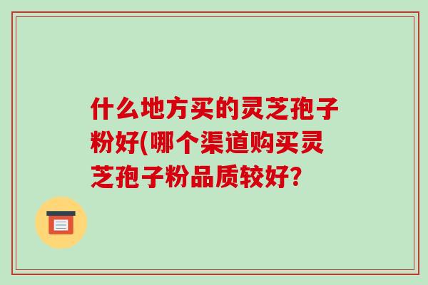 什么地方买的灵芝孢子粉好(哪个渠道购买灵芝孢子粉品质较好?-第1张图片-破壁灵芝孢子粉研究指南 什么地方买的灵芝孢子粉好(哪个渠道购买灵芝孢子粉品质较好?-第1张图片-破壁灵芝孢子粉研究指南