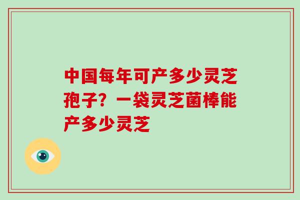中国每年可产多少灵芝孢子?一袋灵芝菌棒能产多少灵芝-第1张图片-破壁灵芝孢子粉研究指南 中国每年可产多少灵芝孢子?一袋灵芝菌棒能产多少灵芝-第1张图片-破壁灵芝孢子粉研究指南