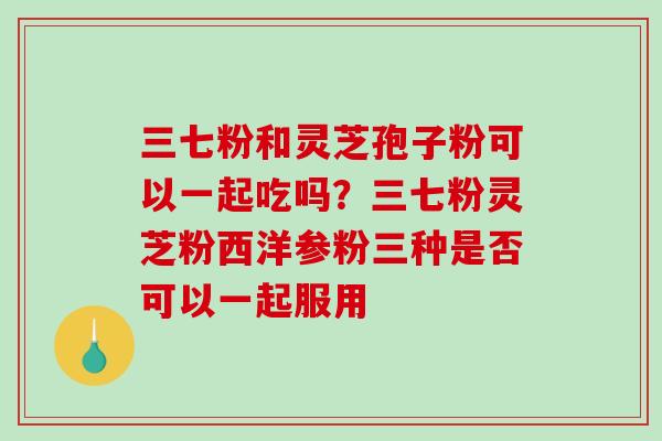 三七粉和灵芝孢子粉可以一起吃吗？三七粉灵芝粉西洋参粉三种是否可以一起服用-第1张图片-破壁灵芝孢子粉研究指南