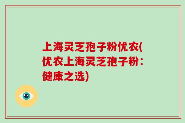 上海灵芝孢子粉优农(优农上海灵芝孢子粉：健康之选)-第1张图片-破壁灵芝孢子粉研究指南