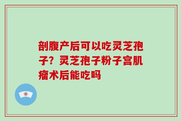 剖腹产后可以吃灵芝孢子?灵芝孢子粉子宫肌瘤术后能吃吗-第1张图片-破壁灵芝孢子粉研究指南 剖腹产后可以吃灵芝孢子?灵芝孢子粉子宫肌瘤术后能吃吗-第1张图片-破壁灵芝孢子粉研究指南