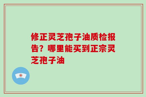 修正灵芝孢子油质检报告?哪里能买到正宗灵芝孢子油-第1张图片-破壁灵芝孢子粉研究指南 修正灵芝孢子油质检报告?哪里能买到正宗灵芝孢子油-第1张图片-破壁灵芝孢子粉研究指南