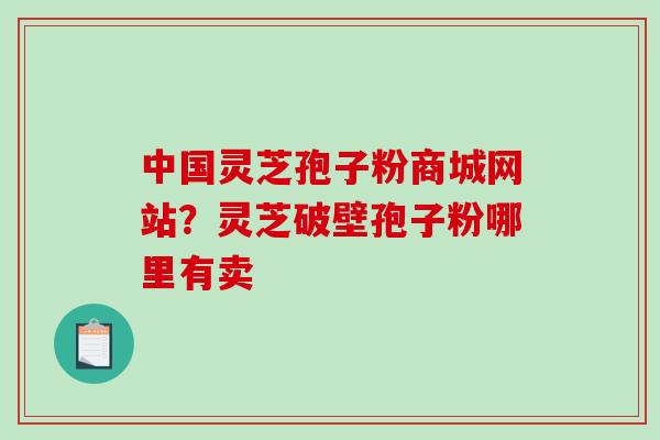 中国灵芝孢子粉商城网站？灵芝破壁孢子粉哪里有卖-第1张图片-破壁灵芝孢子粉研究指南