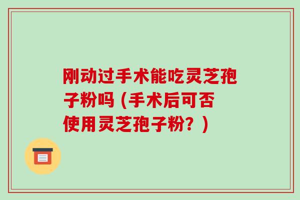 刚动过手术能吃灵芝孢子粉吗 (手术后可否使用灵芝孢子粉？)-第1张图片-破壁灵芝孢子粉研究指南