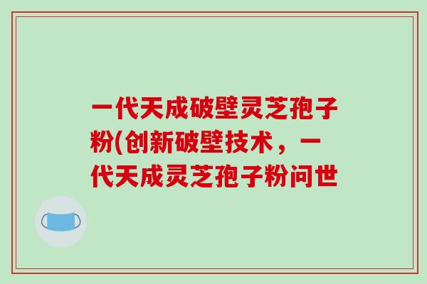 一代天成破壁灵芝孢子粉(创新破壁技术，一代天成灵芝孢子粉问世-第1张图片-破壁灵芝孢子粉研究指南