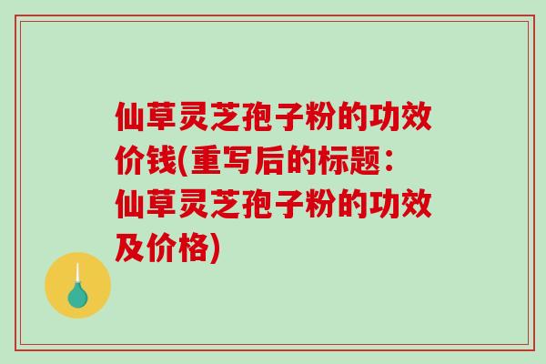 仙草灵芝孢子粉的功效价钱(重写后的标题:仙草灵芝孢子粉的功效及价格)-第1张图片-破壁灵芝孢子粉研究指南 仙草灵芝孢子粉的功效价钱(重写后的标题:仙草灵芝孢子粉的功效及价格)-第1张图片-破壁灵芝孢子粉研究指南