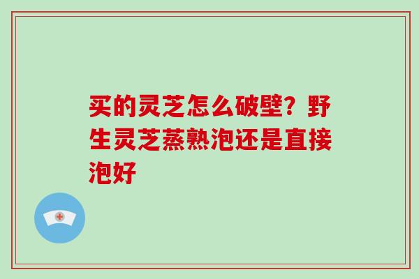 买的灵芝怎么破壁？野生灵芝蒸熟泡还是直接泡好-第1张图片-破壁灵芝孢子粉研究指南