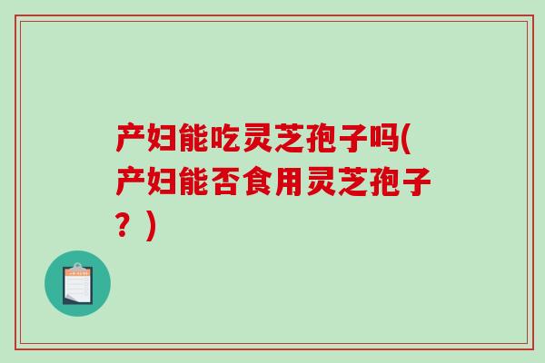 产妇能吃灵芝孢子吗(产妇能否食用灵芝孢子？)-第1张图片-破壁灵芝孢子粉研究指南