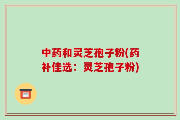 中药和灵芝孢子粉(药补佳选:灵芝孢子粉)-第1张图片-破壁灵芝孢子粉研究指南 中药和灵芝孢子粉(药补佳选:灵芝孢子粉)-第1张图片-破壁灵芝孢子粉研究指南