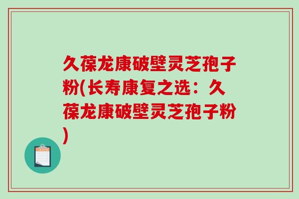 久葆龙康破壁灵芝孢子粉(长寿康复之选：久葆龙康破壁灵芝孢子粉)-第1张图片-破壁灵芝孢子粉研究指南