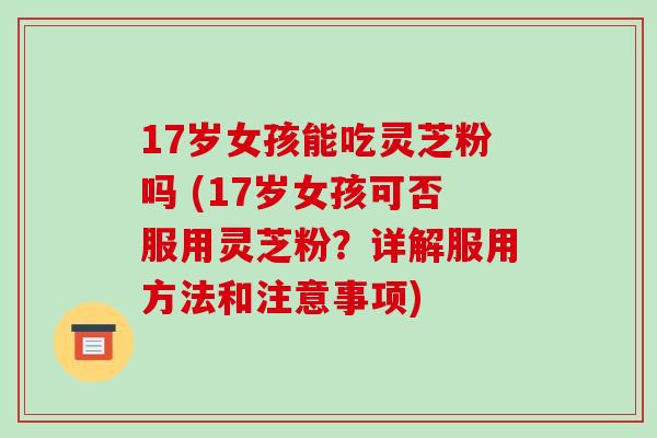 17岁女孩能吃灵芝粉吗 (17岁女孩可否服用灵芝粉?详解服用方法和注意事项)-第1张图片-破壁灵芝孢子粉研究指南 17岁女孩能吃灵芝粉吗 (17岁女孩可否服用灵芝粉?详解服用方法和注意事项)-第1张图片-破壁灵芝孢子粉研究指南