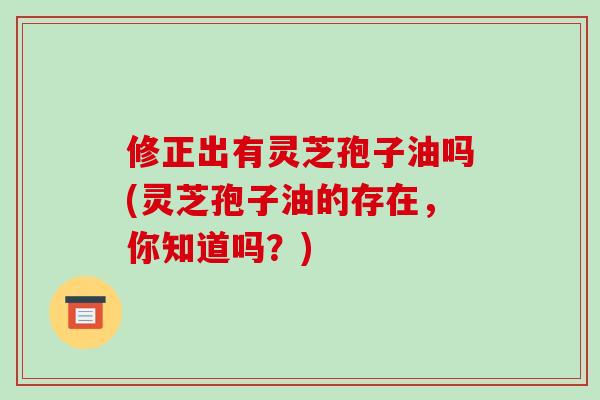 修正出有灵芝孢子油吗(灵芝孢子油的存在，你知道吗？)-第1张图片-破壁灵芝孢子粉研究指南