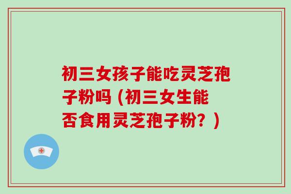 初三女孩子能吃灵芝孢子粉吗 (初三女生能否食用灵芝孢子粉?)-第1张图片-破壁灵芝孢子粉研究指南 初三女孩子能吃灵芝孢子粉吗 (初三女生能否食用灵芝孢子粉?)-第1张图片-破壁灵芝孢子粉研究指南