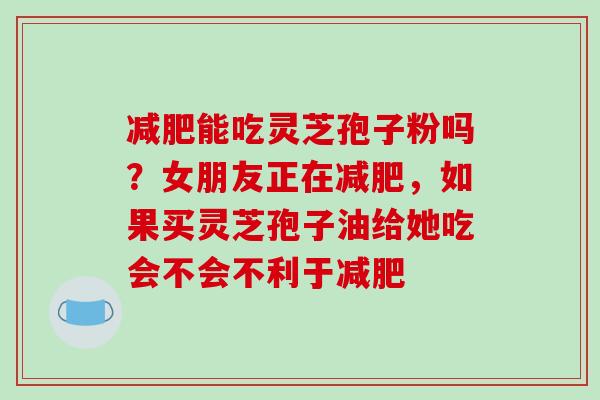 减肥能吃灵芝孢子粉吗?女朋友正在减肥,如果买灵芝孢子油给她吃会不会不利于减肥-第1张图片-破壁灵芝孢子粉研究指南 减肥能吃灵芝孢子粉吗?女朋友正在减肥,如果买灵芝孢子油给她吃会不会不利于减肥-第1张图片-破壁灵芝孢子粉研究指南