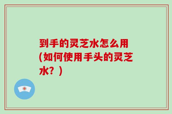 到手的灵芝水怎么用 (如何使用手头的灵芝水？)-第1张图片-破壁灵芝孢子粉研究指南