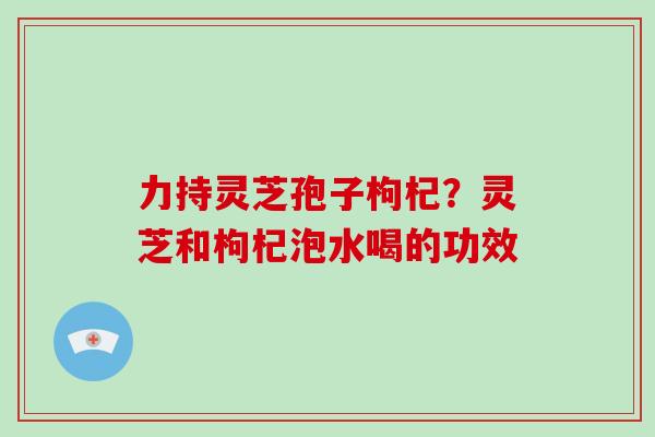 力持灵芝孢子枸杞?灵芝和枸杞泡水喝的功效-第1张图片-破壁灵芝孢子粉研究指南 力持灵芝孢子枸杞?灵芝和枸杞泡水喝的功效-第1张图片-破壁灵芝孢子粉研究指南