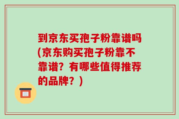 到京东买孢子粉靠谱吗(京东购买孢子粉靠不靠谱？有哪些值得推荐的品牌？)-第1张图片-破壁灵芝孢子粉研究指南