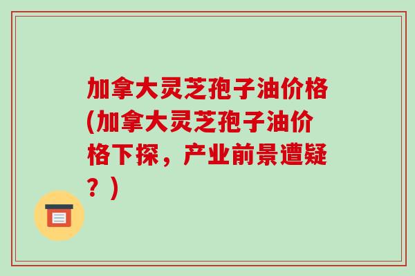 加拿大灵芝孢子油价格(加拿大灵芝孢子油价格下探,产业前景遭疑?)-第1张图片-破壁灵芝孢子粉研究指南 加拿大灵芝孢子油价格(加拿大灵芝孢子油价格下探,产业前景遭疑?)-第1张图片-破壁灵芝孢子粉研究指南