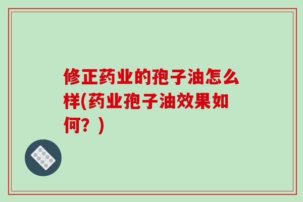 修正药业的孢子油怎么样(药业孢子油效果如何？)-第1张图片-破壁灵芝孢子粉研究指南