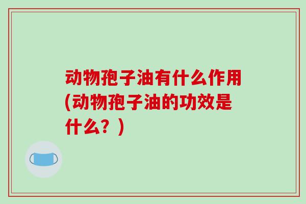 动物孢子油有什么作用(动物孢子油的功效是什么?)-第1张图片-破壁灵芝孢子粉研究指南 动物孢子油有什么作用(动物孢子油的功效是什么?)-第1张图片-破壁灵芝孢子粉研究指南