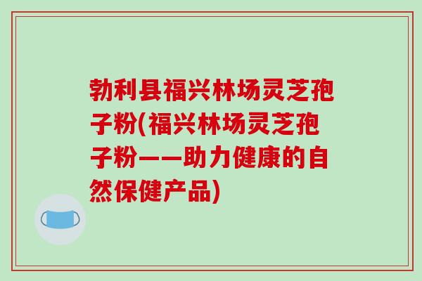 勃利县福兴林场灵芝孢子粉(福兴林场灵芝孢子粉——助力健康的自然保健产品)-第1张图片-破壁灵芝孢子粉研究指南 勃利县福兴林场灵芝孢子粉(福兴林场灵芝孢子粉——助力健康的自然保健产品)-第1张图片-破壁灵芝孢子粉研究指南
