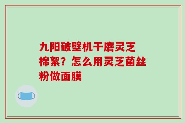 九阳破壁机干磨灵芝 棉絮？怎么用灵芝菌丝粉做面膜-第1张图片-破壁灵芝孢子粉研究指南