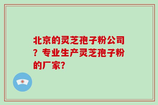 北京的灵芝孢子粉公司？专业生产灵芝孢子粉的厂家？-第1张图片-破壁灵芝孢子粉研究指南