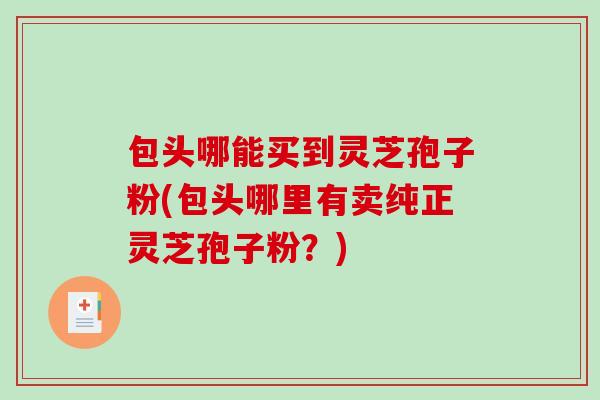 包头哪能买到灵芝孢子粉(包头哪里有卖纯正灵芝孢子粉？)-第1张图片-破壁灵芝孢子粉研究指南
