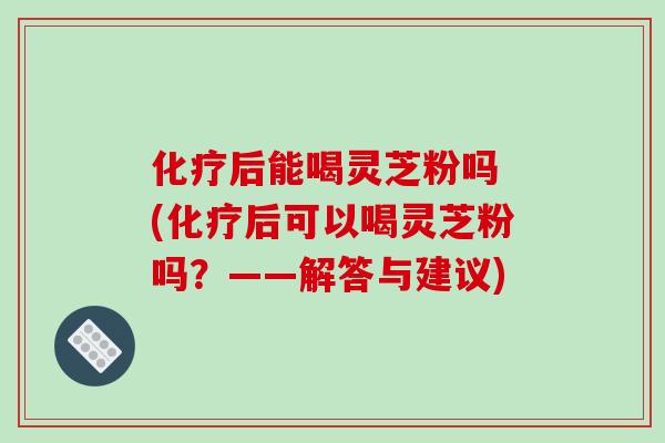 化疗后能喝灵芝粉吗 (化疗后可以喝灵芝粉吗?——解答与建议)-第1张图片-破壁灵芝孢子粉研究指南 化疗后能喝灵芝粉吗 (化疗后可以喝灵芝粉吗?——解答与建议)-第1张图片-破壁灵芝孢子粉研究指南