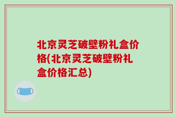 北京灵芝破壁粉礼盒价格(北京灵芝破壁粉礼盒价格汇总)-第1张图片-破壁灵芝孢子粉研究指南 北京灵芝破壁粉礼盒价格(北京灵芝破壁粉礼盒价格汇总)-第1张图片-破壁灵芝孢子粉研究指南