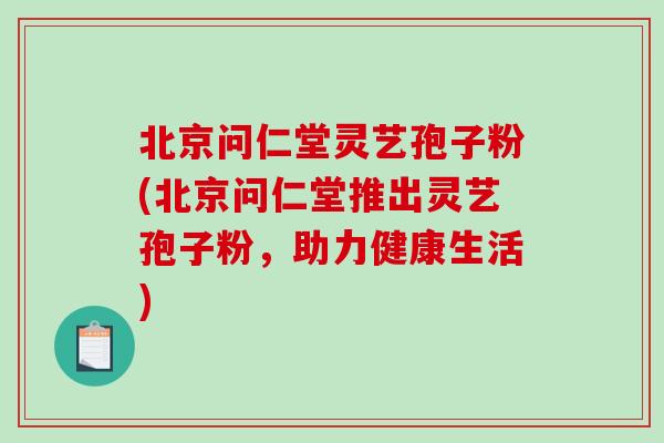 北京问仁堂灵艺孢子粉(北京问仁堂推出灵艺孢子粉，助力健康生活)-第1张图片-破壁灵芝孢子粉研究指南
