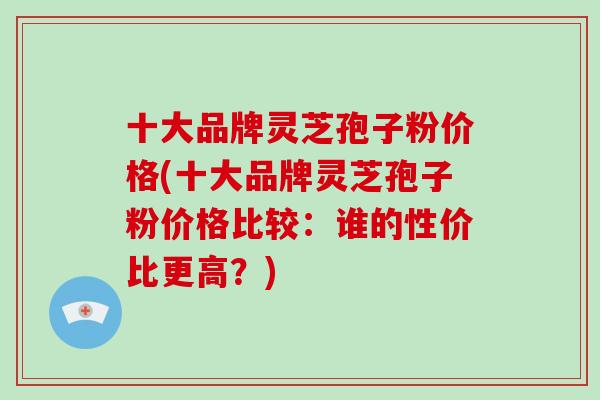 十大品牌灵芝孢子粉价格(十大品牌灵芝孢子粉价格比较:谁的性价比更高?)-第1张图片-破壁灵芝孢子粉研究指南 十大品牌灵芝孢子粉价格(十大品牌灵芝孢子粉价格比较:谁的性价比更高?)-第1张图片-破壁灵芝孢子粉研究指南