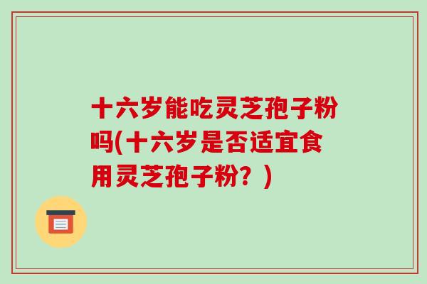 十六岁能吃灵芝孢子粉吗(十六岁是否适宜食用灵芝孢子粉？)-第1张图片-破壁灵芝孢子粉研究指南