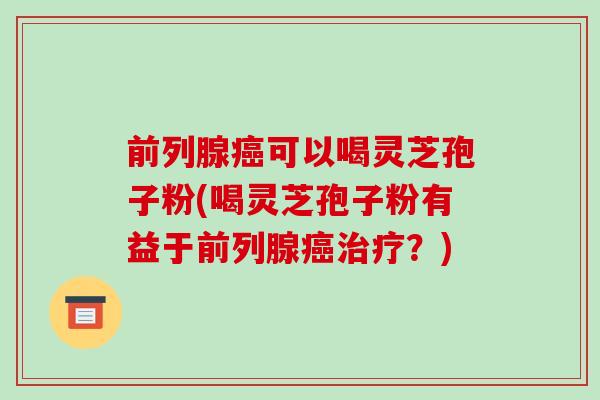 前列腺癌可以喝灵芝孢子粉(喝灵芝孢子粉有益于前列腺癌治疗？)-第1张图片-破壁灵芝孢子粉研究指南