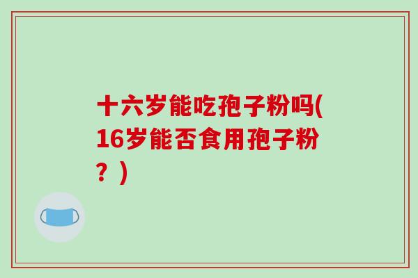 十六岁能吃孢子粉吗(16岁能否食用孢子粉?)-第1张图片-破壁灵芝孢子粉研究指南 十六岁能吃孢子粉吗(16岁能否食用孢子粉?)-第1张图片-破壁灵芝孢子粉研究指南