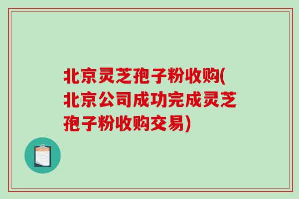 北京灵芝孢子粉收购(北京公司成功完成灵芝孢子粉收购交易)-第1张图片-破壁灵芝孢子粉研究指南 北京灵芝孢子粉收购(北京公司成功完成灵芝孢子粉收购交易)-第1张图片-破壁灵芝孢子粉研究指南