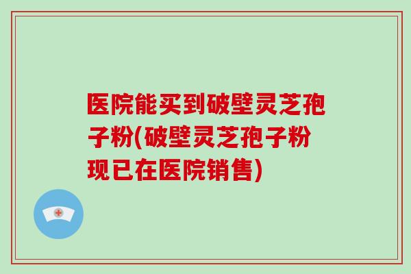 医院能买到破壁灵芝孢子粉(破壁灵芝孢子粉现已在医院销售)-第1张图片-破壁灵芝孢子粉研究指南