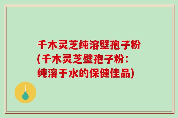 千木灵芝纯溶壁孢子粉(千木灵芝壁孢子粉：纯溶于水的保健佳品)-第1张图片-破壁灵芝孢子粉研究指南