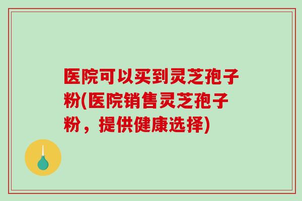 医院可以买到灵芝孢子粉(医院销售灵芝孢子粉,提供健康选择)-第1张图片-破壁灵芝孢子粉研究指南 医院可以买到灵芝孢子粉(医院销售灵芝孢子粉,提供健康选择)-第1张图片-破壁灵芝孢子粉研究指南