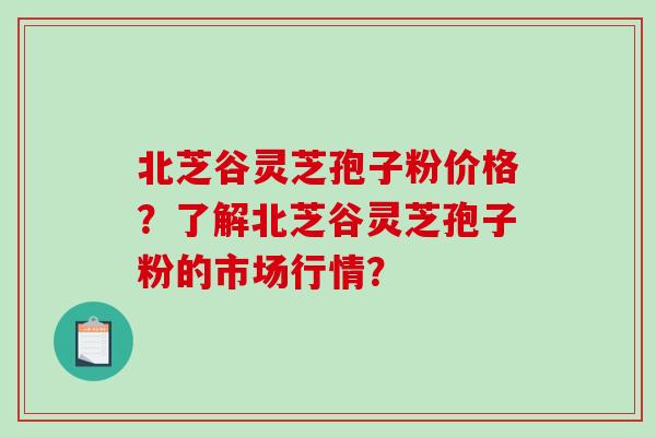 北芝谷灵芝孢子粉价格?了解北芝谷灵芝孢子粉的市场行情?-第1张图片-破壁灵芝孢子粉研究指南 北芝谷灵芝孢子粉价格?了解北芝谷灵芝孢子粉的市场行情?-第1张图片-破壁灵芝孢子粉研究指南