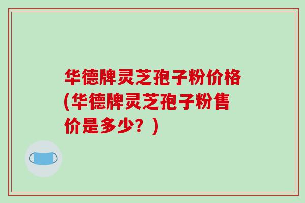 华德牌灵芝孢子粉价格(华德牌灵芝孢子粉售价是多少?)-第1张图片-破壁灵芝孢子粉研究指南 华德牌灵芝孢子粉价格(华德牌灵芝孢子粉售价是多少?)-第1张图片-破壁灵芝孢子粉研究指南