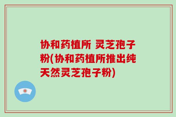 协和药植所 灵芝孢子粉(协和药植所推出纯天然灵芝孢子粉)-第1张图片-破壁灵芝孢子粉研究指南