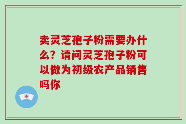卖灵芝孢子粉需要办什么?请问灵芝孢子粉可以做为初级农产品销售吗你-第1张图片-破壁灵芝孢子粉研究指南 卖灵芝孢子粉需要办什么?请问灵芝孢子粉可以做为初级农产品销售吗你-第1张图片-破壁灵芝孢子粉研究指南