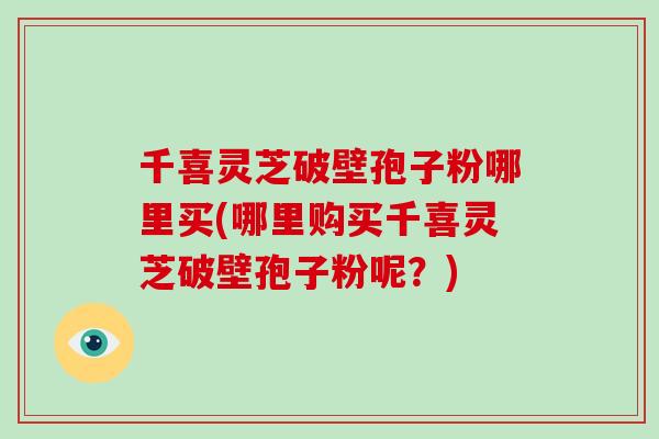 千喜灵芝破壁孢子粉哪里买(哪里购买千喜灵芝破壁孢子粉呢?)-第1张图片-破壁灵芝孢子粉研究指南 千喜灵芝破壁孢子粉哪里买(哪里购买千喜灵芝破壁孢子粉呢?)-第1张图片-破壁灵芝孢子粉研究指南