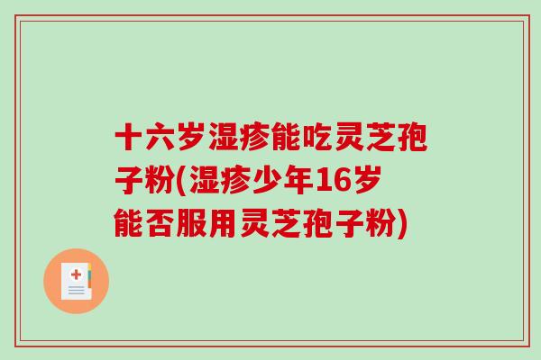 十六岁湿疹能吃灵芝孢子粉(湿疹少年16岁能否服用灵芝孢子粉)-第1张图片-破壁灵芝孢子粉研究指南 十六岁湿疹能吃灵芝孢子粉(湿疹少年16岁能否服用灵芝孢子粉)-第1张图片-破壁灵芝孢子粉研究指南