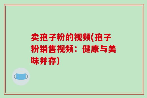 卖孢子粉的视频(孢子粉销售视频:健康与美味并存)-第1张图片-破壁灵芝孢子粉研究指南 卖孢子粉的视频(孢子粉销售视频:健康与美味并存)-第1张图片-破壁灵芝孢子粉研究指南
