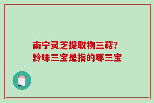 南宁灵芝提取物三萜？黔味三宝是指的哪三宝-第1张图片-破壁灵芝孢子粉研究指南