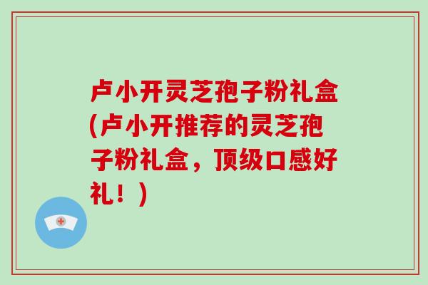 卢小开灵芝孢子粉礼盒(卢小开推荐的灵芝孢子粉礼盒,顶级口感好礼!)-第1张图片-破壁灵芝孢子粉研究指南 卢小开灵芝孢子粉礼盒(卢小开推荐的灵芝孢子粉礼盒,顶级口感好礼!)-第1张图片-破壁灵芝孢子粉研究指南