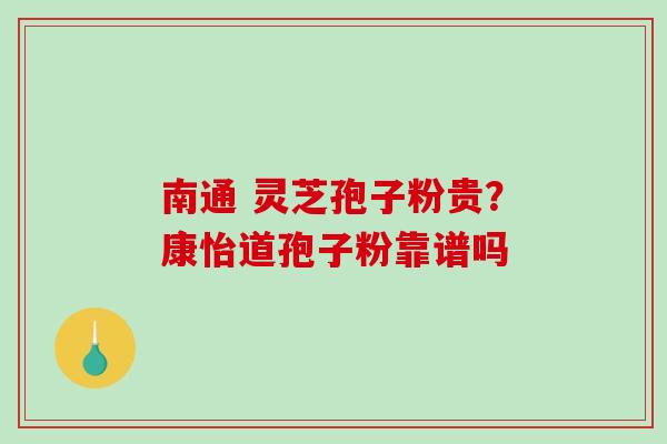 南通 灵芝孢子粉贵?康怡道孢子粉靠谱吗-第1张图片-破壁灵芝孢子粉研究指南 南通 灵芝孢子粉贵?康怡道孢子粉靠谱吗-第1张图片-破壁灵芝孢子粉研究指南